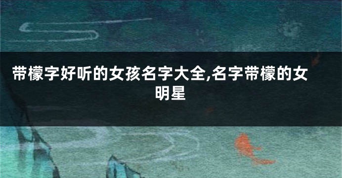 带檬字好听的女孩名字大全,名字带檬的女明星