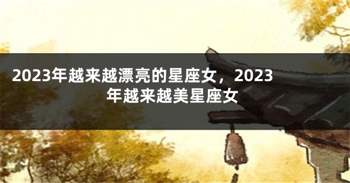 2023年越来越漂亮的星座女，2023年越来越美星座女