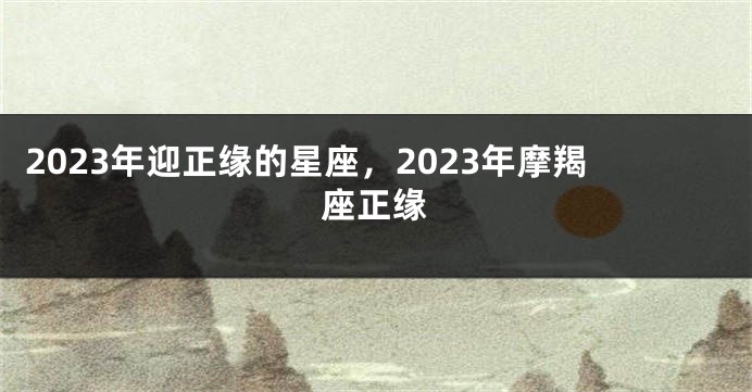 2023年迎正缘的星座，2023年摩羯座正缘