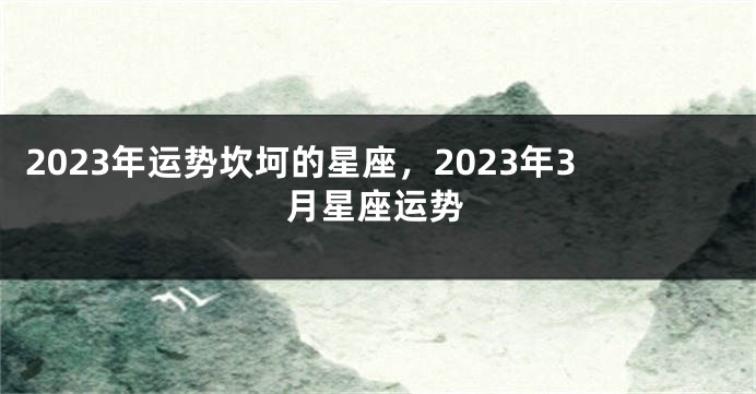 2023年运势坎坷的星座，2023年3月星座运势