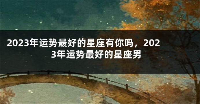 2023年运势最好的星座有你吗，2023年运势最好的星座男