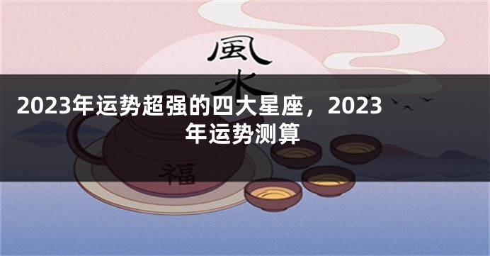 2023年运势超强的四大星座，2023年运势测算