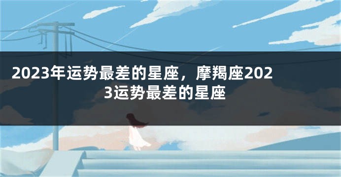 2023年运势最差的星座，摩羯座2023运势最差的星座