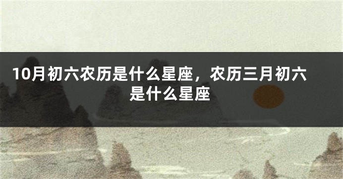 10月初六农历是什么星座，农历三月初六是什么星座