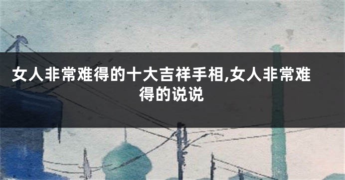 女人非常难得的十大吉祥手相,女人非常难得的说说