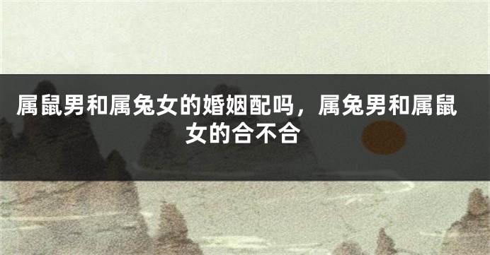 属鼠男和属兔女的婚姻配吗，属兔男和属鼠女的合不合