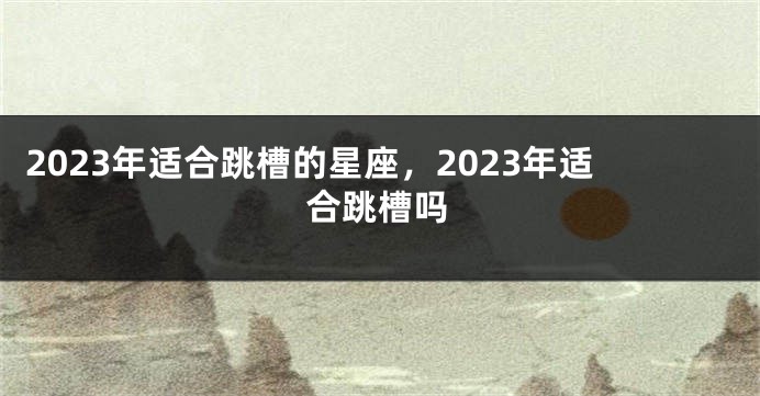 2023年适合跳槽的星座，2023年适合跳槽吗