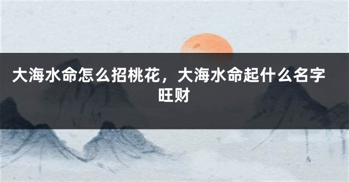 大海水命怎么招桃花，大海水命起什么名字旺财