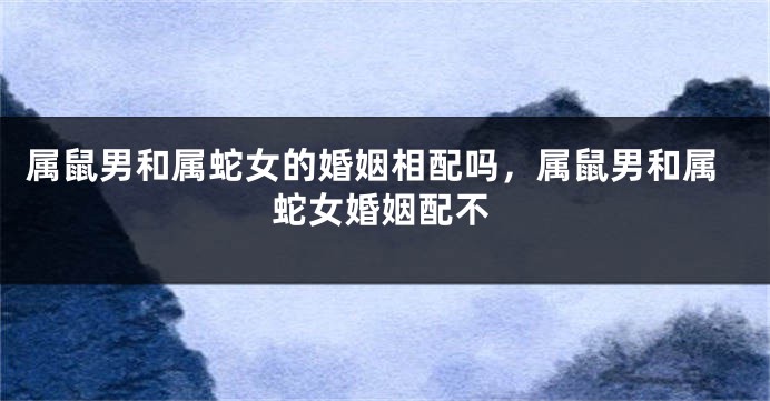 属鼠男和属蛇女的婚姻相配吗，属鼠男和属蛇女婚姻配不