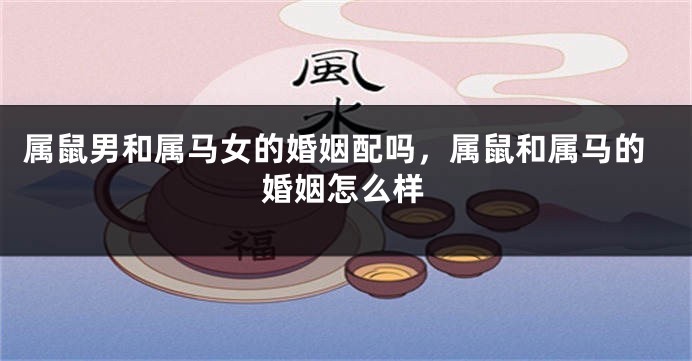 属鼠男和属马女的婚姻配吗，属鼠和属马的婚姻怎么样