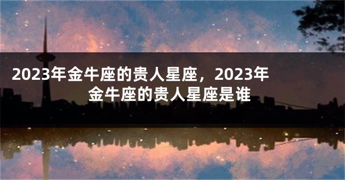 2023年金牛座的贵人星座，2023年金牛座的贵人星座是谁