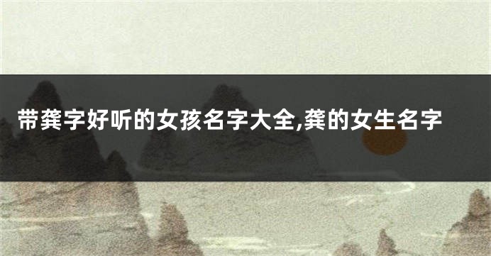 带龚字好听的女孩名字大全,龚的女生名字