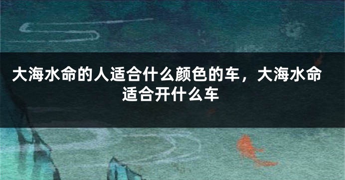 大海水命的人适合什么颜色的车，大海水命适合开什么车