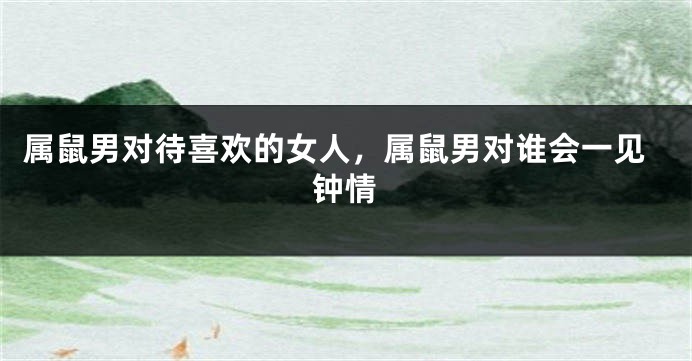 属鼠男对待喜欢的女人，属鼠男对谁会一见钟情