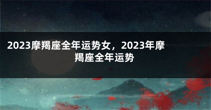 2023摩羯座全年运势女，2023年摩羯座全年运势