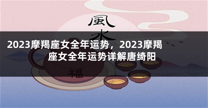2023摩羯座女全年运势，2023摩羯座女全年运势详解唐绮阳