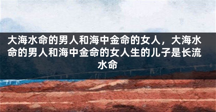 大海水命的男人和海中金命的女人，大海水命的男人和海中金命的女人生的儿子是长流水命