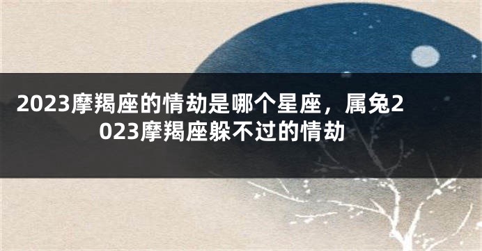 2023摩羯座的情劫是哪个星座，属兔2023摩羯座躲不过的情劫