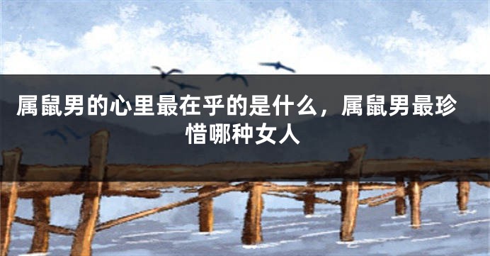 属鼠男的心里最在乎的是什么，属鼠男最珍惜哪种女人