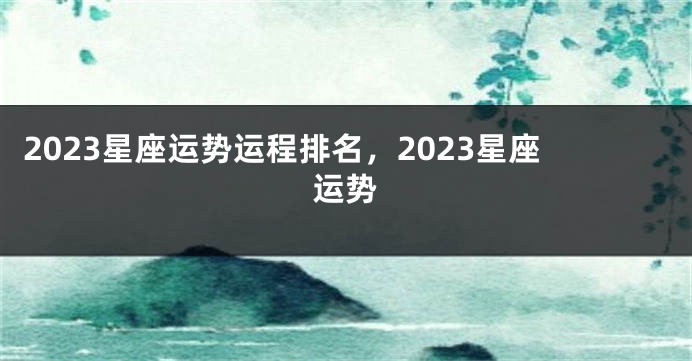 2023星座运势运程排名，2023星座运势
