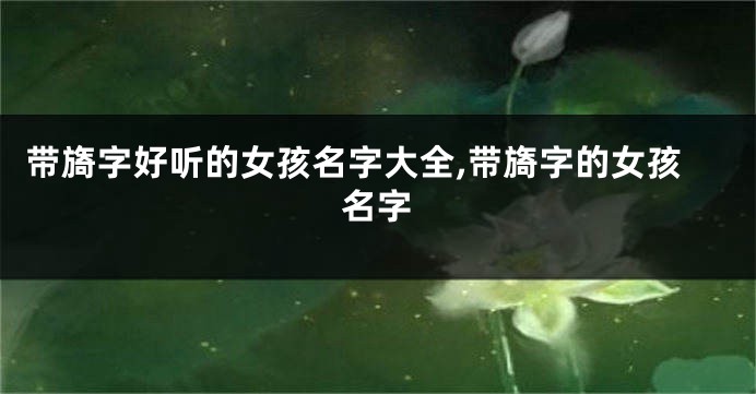 带旖字好听的女孩名字大全,带旖字的女孩名字