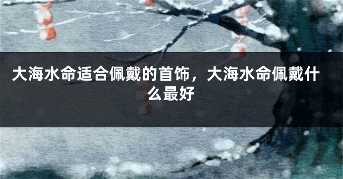 大海水命适合佩戴的首饰，大海水命佩戴什么最好