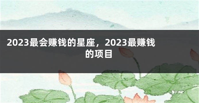 2023最会赚钱的星座，2023最赚钱的项目