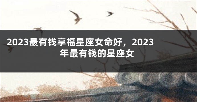 2023最有钱享福星座女命好，2023年最有钱的星座女