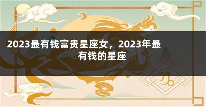 2023最有钱富贵星座女，2023年最有钱的星座