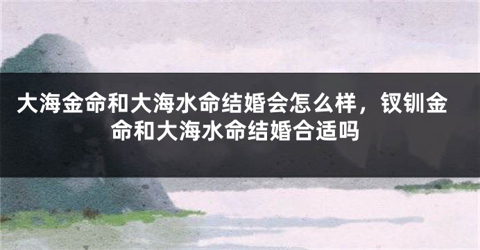 大海金命和大海水命结婚会怎么样，钗钏金命和大海水命结婚合适吗