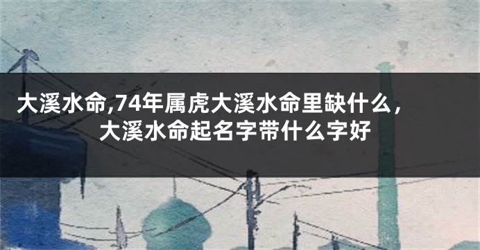 大溪水命,74年属虎大溪水命里缺什么，大溪水命起名字带什么字好