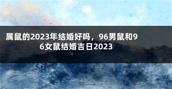 属鼠的2023年结婚好吗，96男鼠和96女鼠结婚吉日2023
