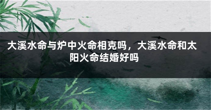 大溪水命与炉中火命相克吗，大溪水命和太阳火命结婚好吗