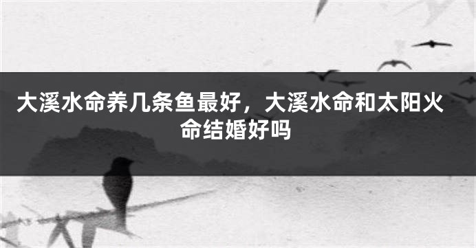 大溪水命养几条鱼最好，大溪水命和太阳火命结婚好吗