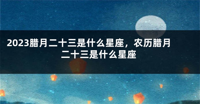 2023腊月二十三是什么星座，农历腊月二十三是什么星座
