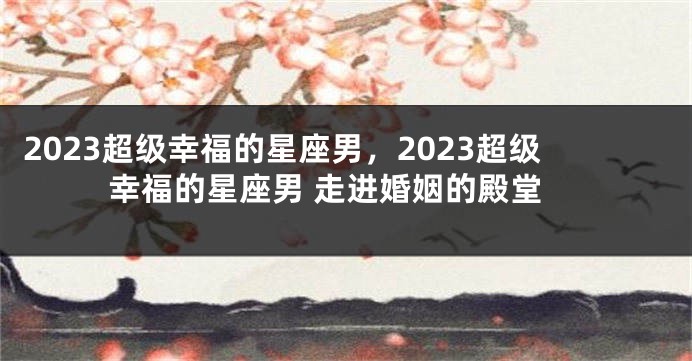 2023超级幸福的星座男，2023超级幸福的星座男 走进婚姻的殿堂