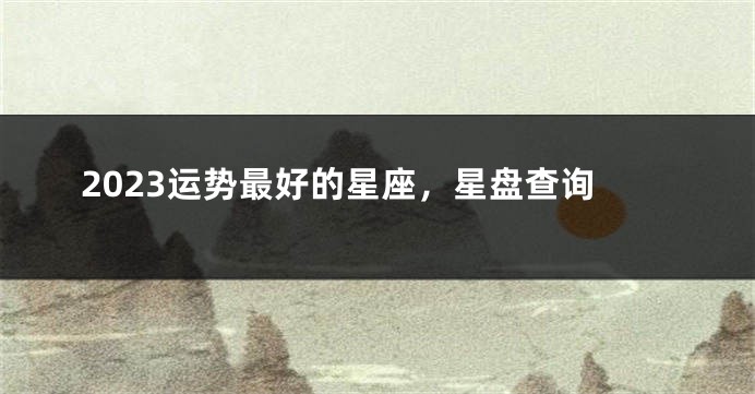 2023运势最好的星座，星盘查询