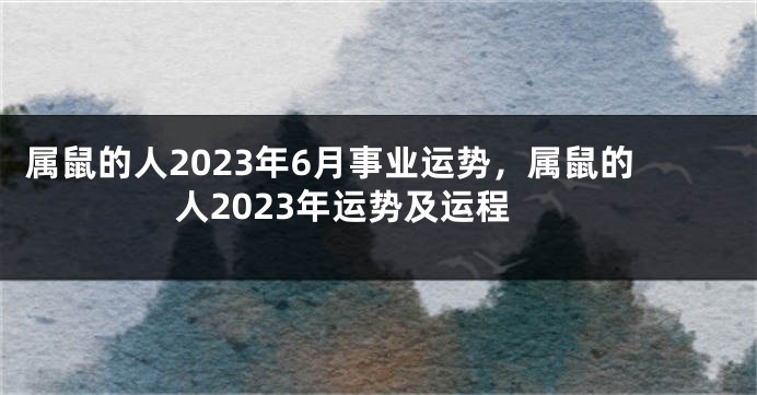 属鼠的人2023年6月事业运势，属鼠的人2023年运势及运程