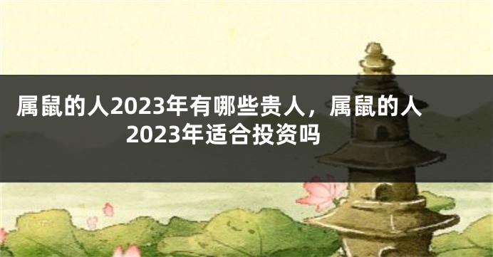 属鼠的人2023年有哪些贵人，属鼠的人2023年适合投资吗