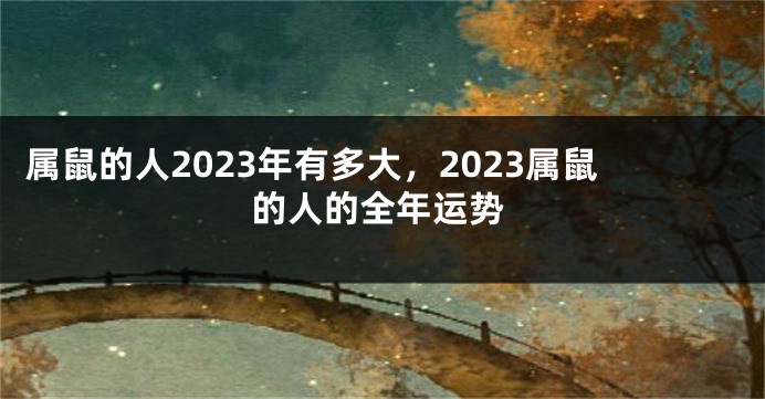 属鼠的人2023年有多大，2023属鼠的人的全年运势