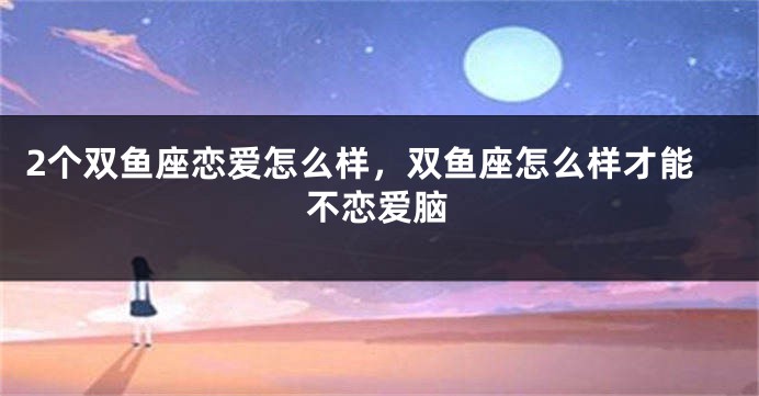 2个双鱼座恋爱怎么样，双鱼座怎么样才能不恋爱脑