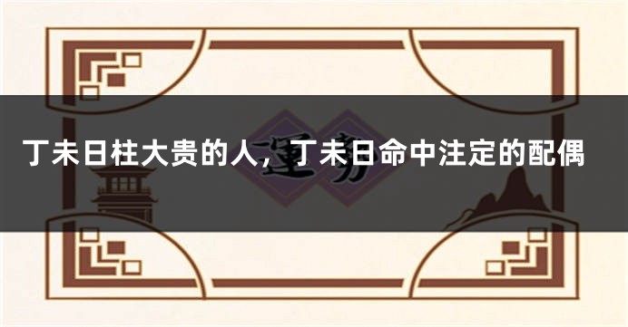 丁未日柱大贵的人，丁未日命中注定的配偶