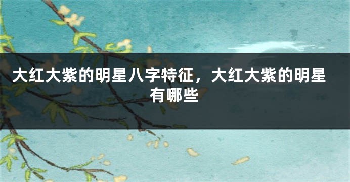 大红大紫的明星八字特征，大红大紫的明星有哪些