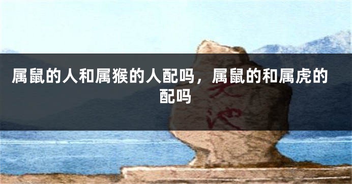 属鼠的人和属猴的人配吗，属鼠的和属虎的配吗
