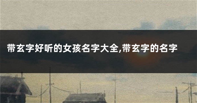 带玄字好听的女孩名字大全,带玄字的名字