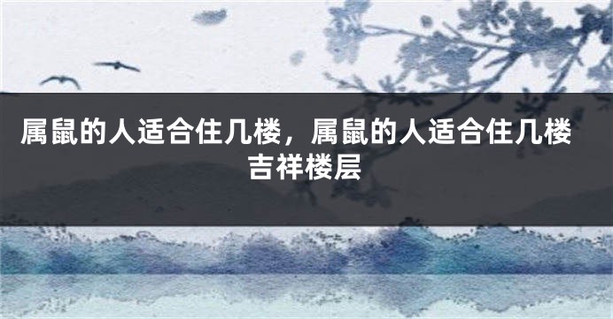 属鼠的人适合住几楼，属鼠的人适合住几楼吉祥楼层