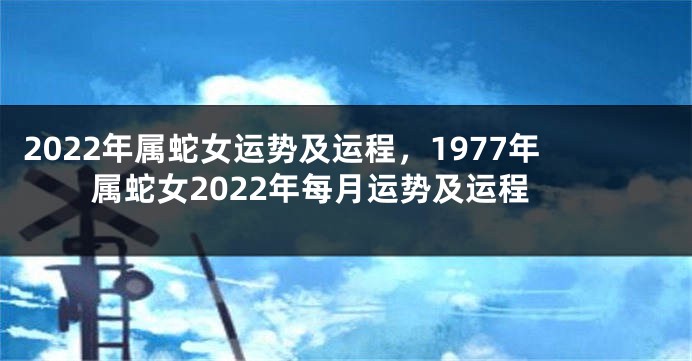 2022年属蛇女运势及运程，1977年属蛇女2022年每月运势及运程