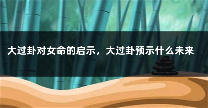 大过卦对女命的启示，大过卦预示什么未来
