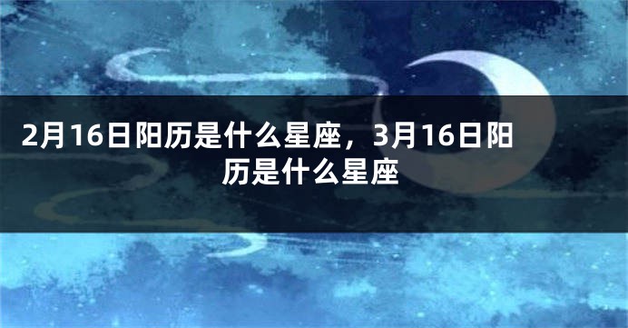 2月16日阳历是什么星座，3月16日阳历是什么星座