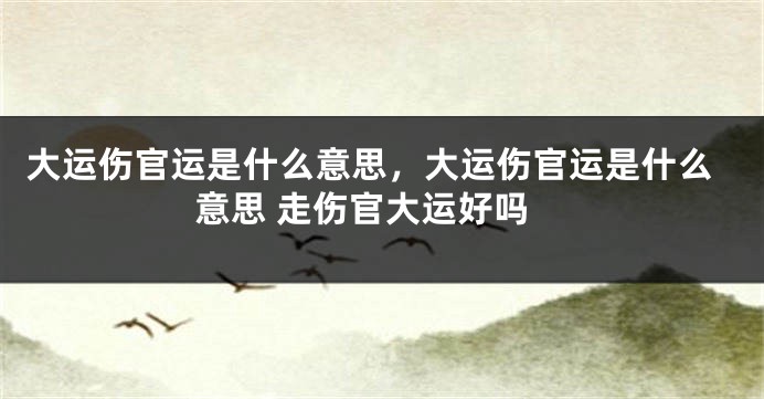 大运伤官运是什么意思，大运伤官运是什么意思 走伤官大运好吗